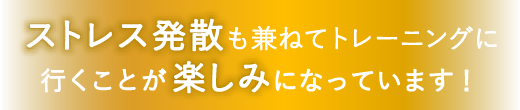 ストレス発散も兼ねてトレーニングに行くことが楽しみになっています！